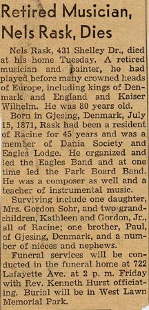 Retired Musician, Nels Rask, Dies. Nels Rask, 431 Shelley Dr., died at his home Tuesday. A retired musician and painter, he had played before many crowned heads of Europe, including kings of Denmark and England and Kaiser Wilhelm. He was 80 years old. Born in Gjesing, Denmark, July 15, 1871, Rask had been a resident of Racine for 45 years and was a member of Dania Society and Eagles Lodge. He organized and led the Eagles Band and at one time led the Park Board Band. He was a composer as well and a teacher of instrumental music.