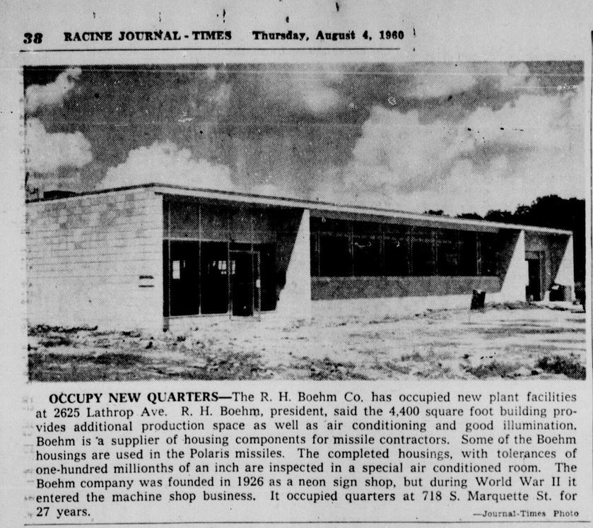 Racine Journal Times, Thursday, August 4, 1960.
OCCUPY NEW QUARTERS
The R. H. Boehm Co. has occupied new plant facilities at 2625 Lathrop Ave. R. H. Boehm, president, said the 4,400 square foot building provides additional production space as well as air conditioning and good illumination. Boehm is a supplier of housing components for missile contractors. Some of the Boehm housings are used in the Polaris missiles. The completed housings, with tolerances of one-hundred millionths of an inch are inspected in a special air conditioned room. The Boehm company was founded in 1926 as a neon sign shop, but during World War II it entered the machine shop business. It occupied quarters at 718 S. Marquette St. for 27 years.