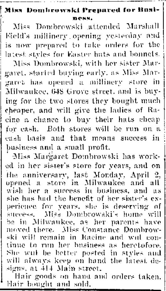 Miss Dombrowski Prepared for Business.
Miss Dombrowski attended Marshall Field's millinery opening yesterday and is now prepared to take orders for the latest styles for Easter hats and bonnets.

Miss Dombrowski, with her sister Margaret, started buying early, as Miss Margaret has opened a millinery store in Milwaukee, 648 Grove street, and is buying for the two stores they bought much cheaper, and will give the ladies of Racine a chance to buy their hats cheap for cash. Both stores will be run on a cash basis and that means success in business and a small profit.

Miss Margaret Dombrowski has wored in her sister's store for years, and on the anniversary, last Monday, April 2, opened a store in Milwaukee and all wish her a success in business, and as she has had the benefit of her sister's experience for years, she is deserving of success. Miss Dombrowski's home will be in Milwaukee, as her parents have moved there. Mis Constance Dombrowski will remain in Racine and will continue to run her business as heretofore. She will be better posted in styles and will always keep on hand the latest designs at 414 Main street.

Hair goods on hand and orders taken. Hair bought and sold.