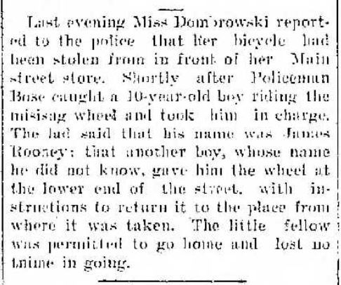 Last evening Miss Dombrowski reported to the police that her bicycle had been stolen from in front of her Main street store. Shortly after Policeman Bose caught a 10-year-old boy riding the missing wheel and took him in charge. The lad said that his name was James Rooney; that another boy, whose name he did not know, gave him the wheel at the lower end of the street, with instructions to return it to the place from where it had been taken. The little fellow was permitted to go home and lost no time in going.