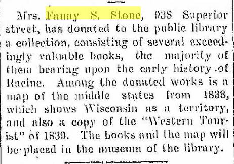 Racine Daily Journal, June 25, 1906
Mrs. Fanny S. Stone, 938 Superior street, has donated to the public library a collection, consisting of several exceedling valuable books, the majority of them bearing upon the early history of Racine.