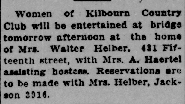 Racine Journal News, February 20, 1933
Women of Kilbourn Country Club will be entertained at bridge tomorrow afternoon at the home of Mrs. Walter Helber, 431 Fifteenth street, with Mrs. A. Haertel assisting hostess. Reservations are to be made with Mrs. Helber, Jackson 3916.