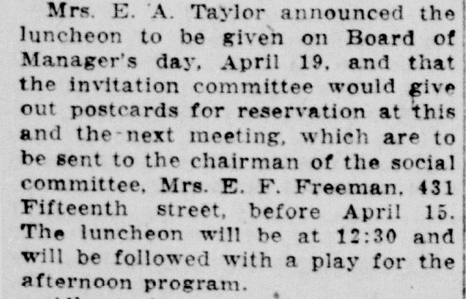 Racine Journal News, March 23, 1922
[Womens Club] Mrs. E. A. Taylor announced the luncheon to be given on Board of Manager's day, April 19, and that the invitation committee would give out postcards for reservation at this and the next meeting, which are to be sent to the chairman of the social committee, Mrs. E. F. Freeman, 431 Fifteenth street, before April 15. The luncheon will be at 12:30 and will be followed with a play for the afternoon program.
