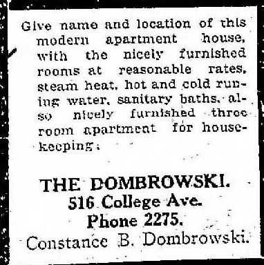 Give name and location of this modern apartment house, with the nicely furnished rooms at reasonable rates, steam heat, hot and cold running water, sanitary baths, also nicely furnished three room apartment for housekeeping.
The Dombrowski
516 College Ave.
Phone 2275.
Constance B. Dombrowski