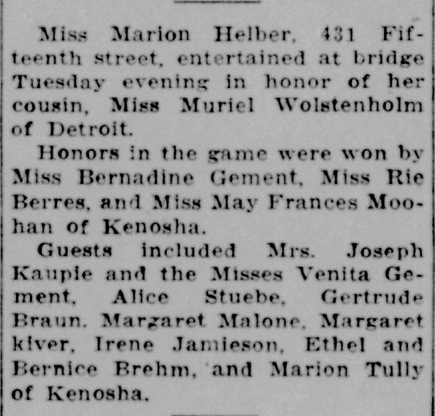 Racine Journal Times, August 25, 1932
Miss Marion Helber, 431 Fifteenth street, entertained at bridge Tuesday evening in honor of her cousin, Miss Muriel Wolstenholm of Detroit.