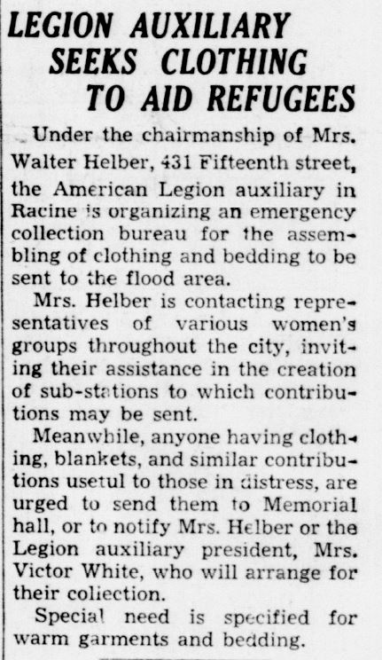 Racine Journal Times, January 25, 1937
Legion Auxiliary Seeks Clothing to Aid Refugees
Under the chairmanship of Mrs. Walter Helber, 431 Fifteenth street, the American Legion auxiliary in Racine is organizing an emergency collection bureau for the assembling of clothing and bedding to be sent to the flood area.