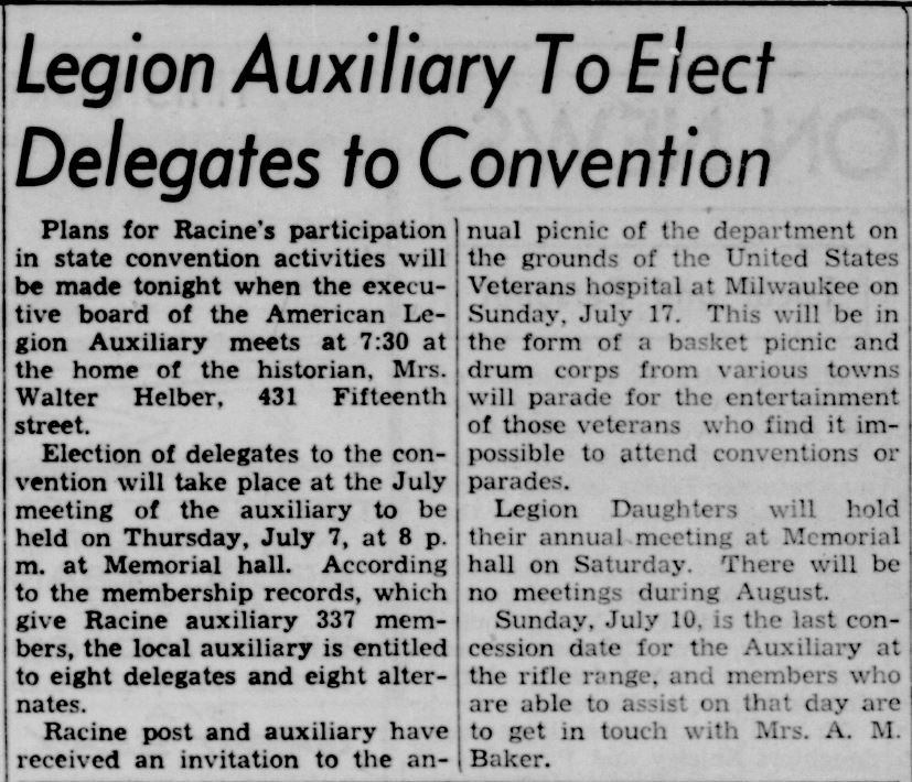 Racine Journal Times, July 5, 1938
Legion Auxiliary To Elect Delegates to Convention
Plans for Racine's participation in state convention activities will be made tonight when the executive board of the American Legion Auxiliary meets at 7:30 at the home of the historian, Mrs. Walter Helber, 431 Fifteenth street.