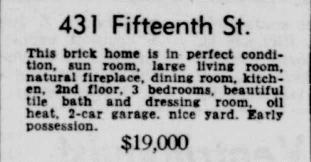 Racine Journal Times March 6, 1950
431 Fifteenth Street
This brick home is in perfect condition, sun room, large living room, natural fireplace, dining room, kitchen, 2nd floor, 3 bedrooms, beautifu tile bath and dressing room, oil heat, 2-car garage, nice yard. Early possession. $19,000.