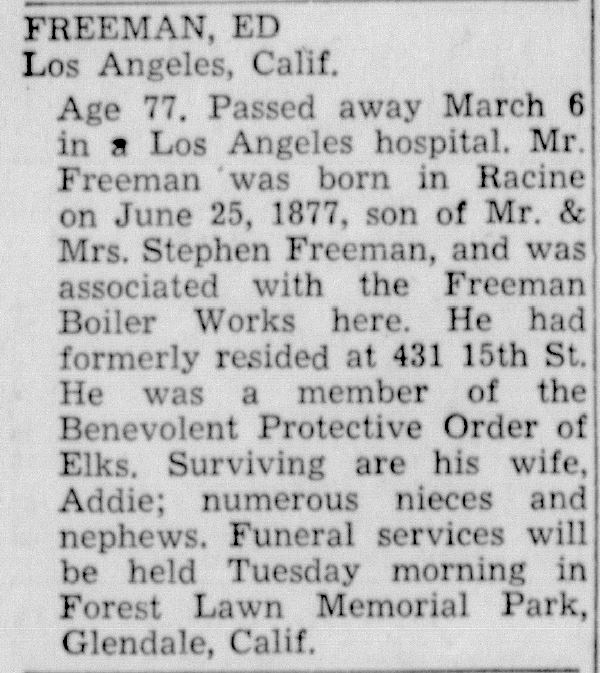 Racine Journal Times, March 7, 1955
Freeman, Ed, Los Angeles, California. Age 77 Passed away March 6 in a Los Angeles hospital. Mr. Freeman was born in Racine on June 25, 1877, son of Mr. & Mrs. Stephen Freeman, and was associated with the Freeman Boiler Works here. He had formerly resided at 431 15th St.