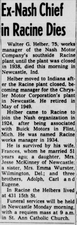 Racine Journal Times, October 2, 1959
Ex-Nash Chief in Racine Dies
Walter G. Helber, 75, works manager of the Nash Motor Company's southside Racine plant until the plant was closed in 1938, died this morning in Newcastle, Ind.
Helber moved to Indiana after the Racine plant closed, becoming manager for the Chrysler Motor Corporation's plan in Newcastle. He retired in May of 1949.
