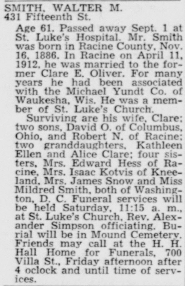 Racine Journal Times, September 2, 1948
Smith, Walter M., 431 Fifteenth Street. Age 61. Passed away Sept. 1 at St. Luke's Hospital. Mr. Smith was born in Racine County, Nov. 16, 1886. In Racine on April 11, 1912, he was marrited to the former Clare E. Oliver. For many years head had been associated with the Michael Yundt Co. of Waukesha, Wis. He was a member of St. Luke's Church.