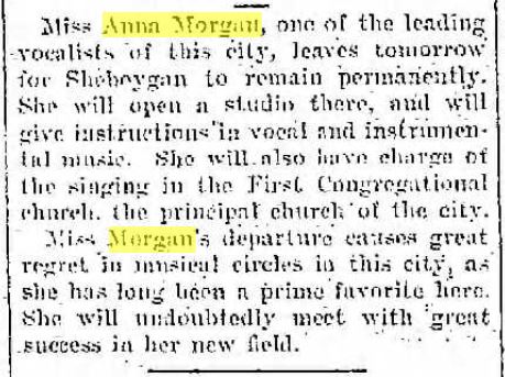 Racine Daily Journal, September 6, 1904
Miss Anna Morgan, one of the leading vocalists of this city, leaves tomorrow for Sheboygan to remain permanently. She will open a studio there, and will give instructions in vocal and instrumental music. She will also have charge of the singing in the First Congregational church, the principal church of the city. Miss Morgan's department causes great regret in musical circles in this city, as she has long been a prime favorite here. She will undoubtedly meet with great success in her new field.