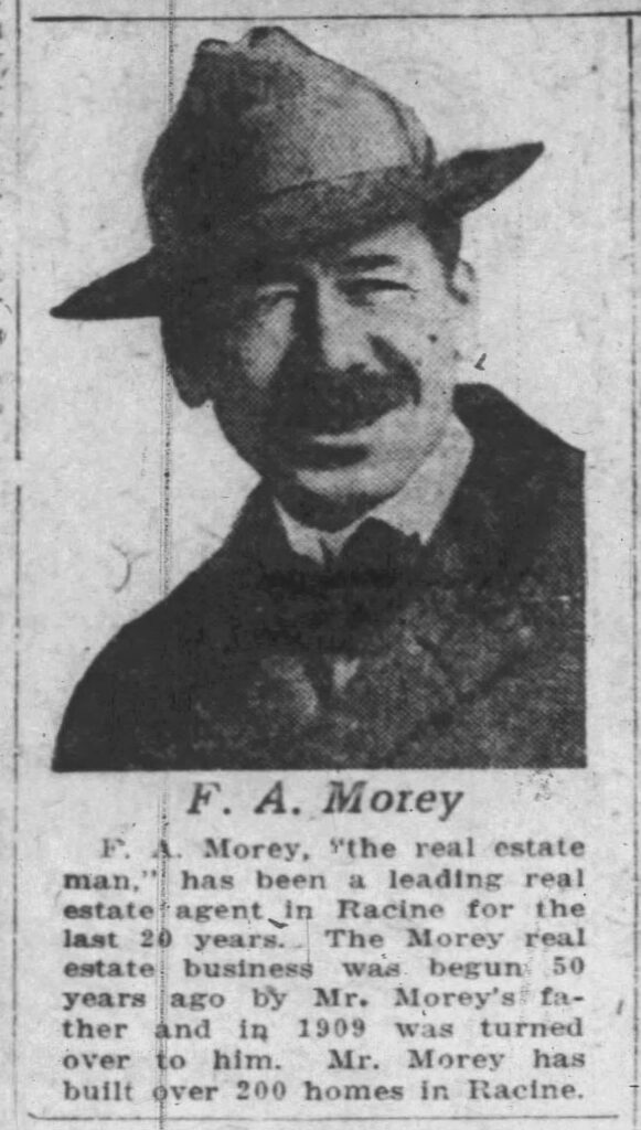 F. A. Morey, "the real estate man," has been a leading real estate agent in Racine for the last 20 years. The Morey real estate business was begun 50 years ago by Mr. Morey's father and in 1909 was turned over to him. Mr. Morey has built over 200 homes in Racine.