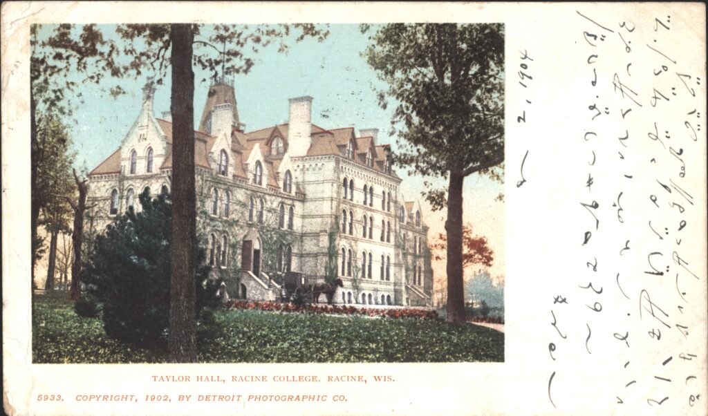 Here is a Racine College (DeKoven Foundation) postcard from 1904 that I have not seen before. This is a nice view of Taylor Hall with a horse and buggy in front of it. The message is in Gregg shorthand, I believe, and I'm going to attempt to have it translated.
Edit: I was wrong -- this message is in Pitman shorthand, according to the shorthand translator on Fiverr. Here is the message:
My Dear Miss Young
Many thanks for the 2 postcards ____ personally sent from London. I hope to receive a letter from you sometime but I live here ____________ Taylor Hall is the best of the Racine College
buildings. The College grounds are situated right on the Lake.
With best regards, sincerely ______