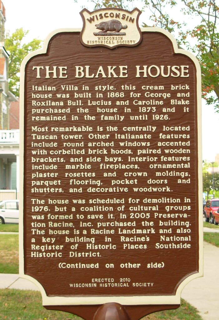 The Blake House
Italian Villa in style, this cream brick house was built in 1868 for George and Roxilana Bull. Lucius and Caroline Blake purchased the house in 1873 and it remained in the family until 1926. 
Most remarkable is the centrally located Tuscan tower. Other Italianate features include round arched windows accented with corbelled brick hoods, paired wooden brackets, and side bays. Interior features include marble fireplaces, ornamental plaster rosettes and crown moldings, parquet flooring, pocket doors and shutters, and decorative woodwork.
The house was scheduled for demolition in 1976, but a coalition of cultural groups was formed to save it. In 2005 Preservation Racine, Inc. purchased the building. The house is a Racine Landmark and also a key building in Racine's National Register of Historic Places Southside Historic District. (Continued on other side)
Erected 2010 Wisconsin Historical Society.