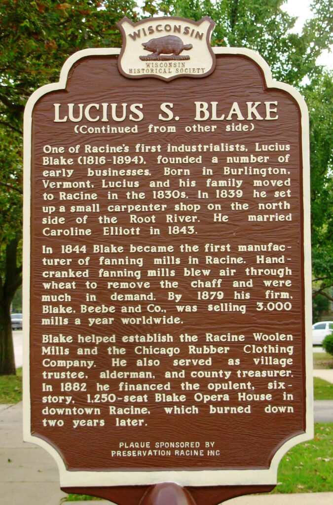 Lucius S. Blake
(Continued from other side)
One of Racine's first industrialists, Lucius Blake (1816-1894), founded a number of early businesses. Born in Burlington, Vermont, Lucius and his family moved to Racine in the 1830s. In 1839 he set up a small carpenter shop on the north side of the Root River. He married Caroline Elliot in 1843.
In 1844 Blake became the first manufacturer of fanning mills in Racine. Hand cranked fanning mills blew air through wheat to remove the chaff and were much in demand. By 1879 his firm, Blake, Beebe and Co., was selling 3,000 mills a year worldwide.
Blake helped establish the Racine Woolen Mills and the Chicago Rubber Clothing Company. He also served as village trustee, alderman, and county treasurer. In 1882 he financed the opulent, six-story, 1,250-seat Blake Opera House in downtown Racine, which burned down two years later. 
Plaque sponsored by Preservation Racine Inc.
