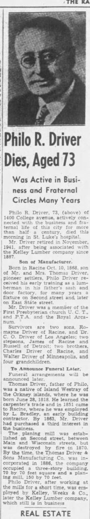 Racine Journal Times, April 20, 1942

Philo R. Driver Dies, Aged 73

Was Active in Business and Fraternal Circles Many Years

Philo R. Driver, 73, of 1400 College avenue, active connected with the business and fraternal life of this city for more than half a century, died this morning in St. Luke's hospital.

Mr. Driver retired in November, 1941, after being associated with the Kelley Lumber company since 1887.

Son of Manufacturer.

Born in Racine Oct. 10, 1868, son of Mr. and Mrs. Thomas Driver, pioneer settlers, Philo Driver received his early training as a lumberman in his father's sash and door factory, for many years a fixture on Second street and later on East State street.

Mr. Driver was a member of the First Presbyterian church U. C. T., and P. T. A. and the Royal Arcanum.

Survivors are two sons, Romayne Driver of Racine, and Dr. C. O. Driver of Los Angeles; two stepsons, James of Racine and Russell of Detroit; two brothers, Charles Driver of Racine, and Walter Driver of Minneapolis, and four grandchildren.

To Announce Funeral Later.

Funeral arrangements will be announced later.

Thomas Driver, father of Philo, was a native of Island Westray of the Orkney islands, where he was born June 28, 1818. He learned the carpenter's trade and in 1851 came to Racine, where he was employed by L. Bradley, an early building contractor. By 1863, Mr. Driver had purchased a third interest in the business.

The planing mill was established on Second street, between Main and Wisconsin streets, but was destroyed by fire in 1870. By the time the Thomas Driver & Sons Manufacturing Co. was incorporated in 1886, the company occupied a three-story building, 70 by 70 feet square and a planing mill, 150 by 70 feet.

Philo Driver, after working at the mills for a short time, was employed by Kelly, Weeks & Co., later the Kelley Lumber company, which is still in business.
