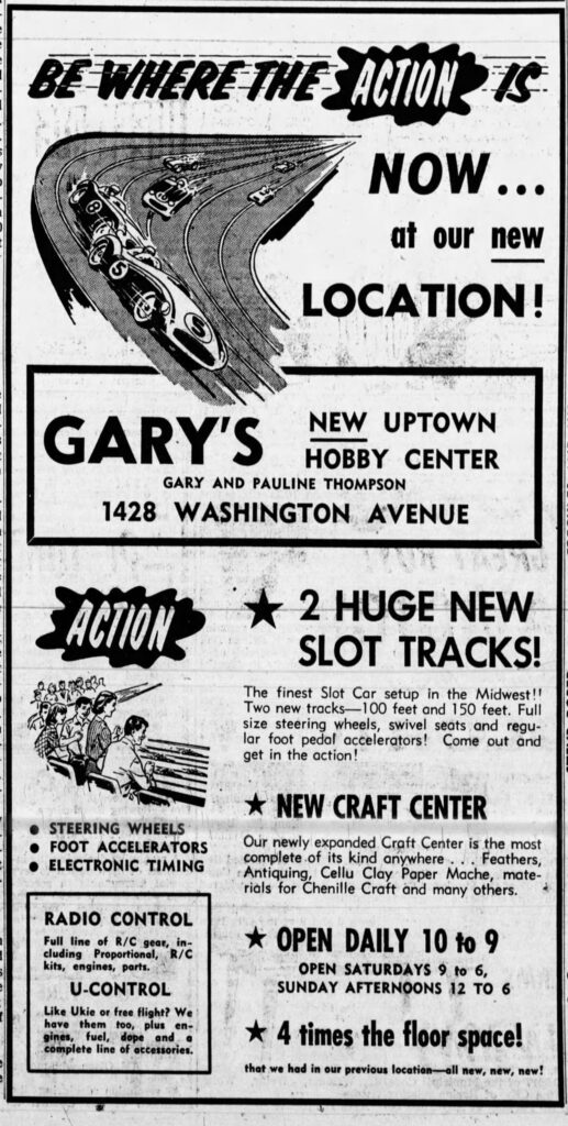 Be Where the Action Is
Now at our new location!
Gary's New Uptown Hobby Center
Gary and Pauline Thompson
1428 Washington Avenue
2 Huge New Slot Tracks!
The finest Slot Car setup in the Midwest!! Two new tracks -- 100 feet and 150 feet. Full size steering wheels, swivel seats and regular foot pedal accelerators! Come out and get in the action!
Racine Journal-Times, April 10, 1967