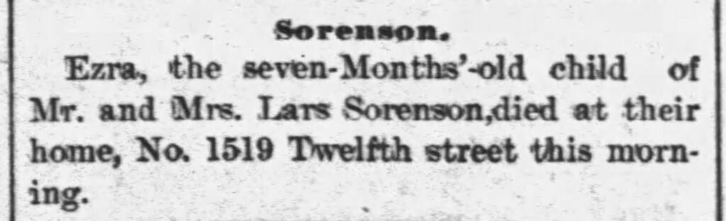 Sorenson.
Ezra, the seven-Months'-old child of Mr. and Mrs. Lars Sorenson, died at their home, No. 1519 Twelfth street this morning.