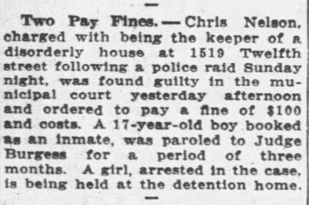 Two Pay Fines. -- Chris Nelson, charged with being the keeper of a disorderly house at 1519 Twelfth street following a police raid Sunday night, was found guilty in the municipal court yesterday afternoon and ordered to pay a fine of $100 and costs. A 17-year-old boy booked as an inmate, was paroled to Judge Burgess for a period of three months. A girl, arrested in the case, is being held at the detention home. Racine Journal-News, March 27, 1928.