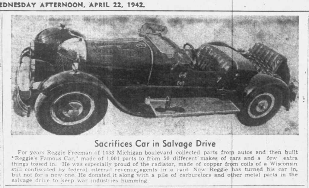 Racine Journal Times, April 22, 1942.
Sacrifices Car in Salvage Drive
For years Reggie Freeman of 1433 Michigan boulevard collected parts from autos and then built "Reggie's Famous Car," made of 1,001 parts from 50 different makes of cars and a few extra things tossed in. He was especially proud of the radiator, made of copper from coils of a Wisconsin still confiscated by federal internal revenue agents in a raid. Now Reggie has turned his car in, but not for a new one. He donated it along with a pile of carburetors and other metal parts in the salvage drive to keep war industries humming. 