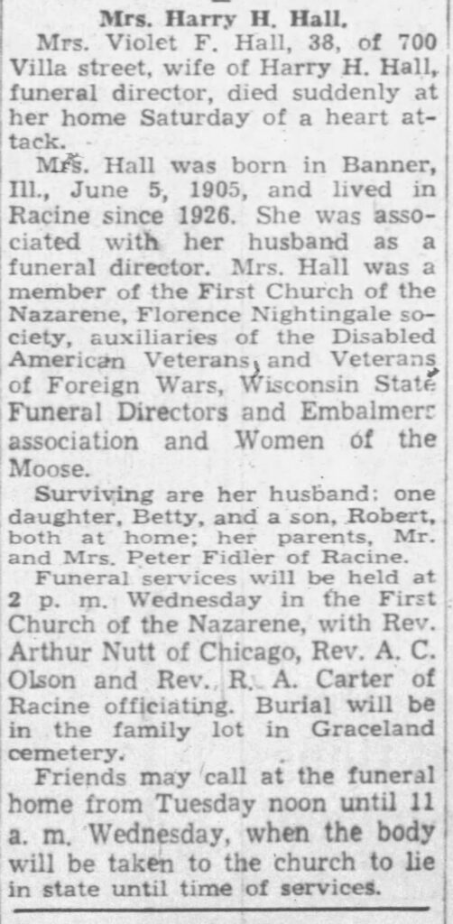 Racine Journal Times, January 10, 1944. Mrs. Harry H. Hall. Mrs. Violet F. Hall, 38, of 700 Villa street, wife of Harry H. Hall, funeral director, died suddenly at her home Saturday of a heart attack.