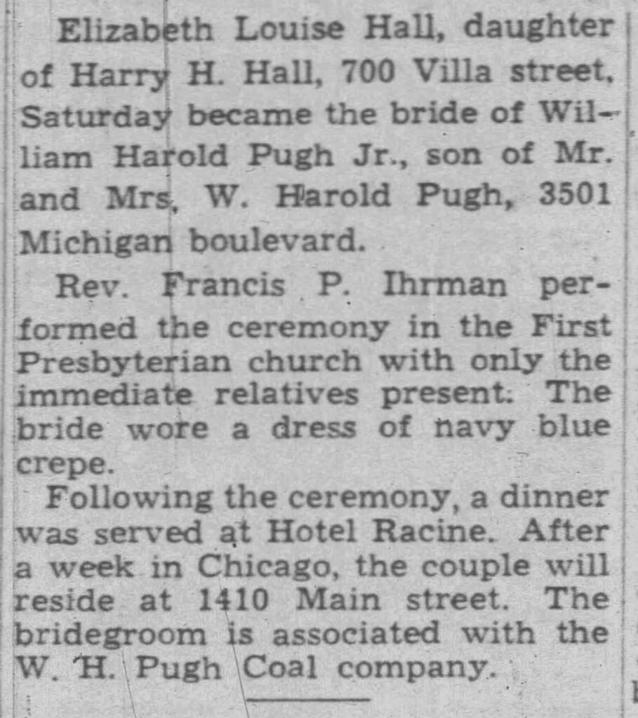Racine Journal Times, January 31, 1944. Elizabeth Louise Hall, daughter of Harry H. Hall, 700 Villa street, Saturday became the bride of William Harold Pugh Jr., son of Mr. and Mrs. W. Harold Pugh, 3501 Michigan boulevard. 
Rev. Francis P. Ihrman performed the ceremony in the First Presbyterian church with only the immediate relatives present. The bride wore a dress of navy blue crepe.
Following the ceremony, a dinner was served at Hotel Racine. After a week in Chicago, the couple will reside at 1410 Main street. The bridegroom is associated with the W. H. Pugh Coal company.