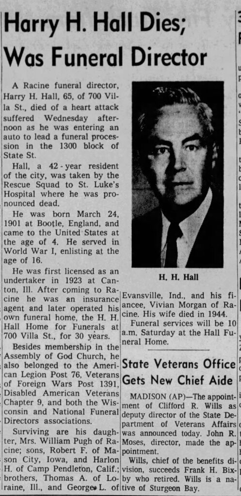 Racine Journal Times, June 23, 1966. Harry H. Hall Dies; Was Funeral Director. A Racine funeral director, Harry H. Hall, 65, of 700 Villa St., died of a heart attach suffered Wednesday afternoon as he was entering an auto to lead a funeral procession in the 1300 block of State St. 
Hall, a 42-year resident of the city, was taken by the Rescue Squad to St. Luke's Hospital where he was pronounced dead.
He was born March 24, 1901 at Bootle, England, and came to the United States at the age of 4. He served in World War I, enlisting at the age of 16.
He was first licensed as an undertaker in 1923 at Canton, Ill. After coming to Racine he was an insurance agent and later operated his own funeral home, the H. H. Hall Home for Funerals at 700 Villa St., for 30 years.
Surviving are his daughter, Mrs. William Pugh of Racine; sons, Robert F. of Mason City, Iowa, and Harlon H. of Camp Pendleton, Calif.; brothers, Thomas A. of Loraine, Ill., and George L. of Evansville, Ind., and his fiancee, Vivian Morgan of Racine. His wife died in 1944. Funeral services will be 10 a.m. Saturday at the Hall Funeral Home.