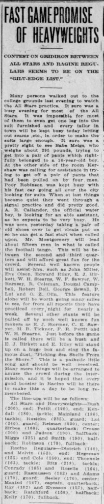 FAST GAME PROMISE OF HEAVYWEIGHTSCONTEST ON GRIDIRON BETWEEN ALL STARS AND RACINE REGULARS SEEMS TO BE ON THE “GILT-EDGE LIST.”Many persons walked out to the college grounds last evening to watch the All Stars practice. It sure was a busy evening for most of the All Stars. It was impossible for most of them to even get one leg into the suit furnished and every tailor in town will be kept busy today letting out seams, etc., in order to make the suits large enough. It sure was a pretty sight to see Babe Melgs, who weighs about 295 pounds, trying to get into a pair of pants which rightfully belonged to a 16-year-old boy. At the other side of the room Kershaw was calling for assistance in trying to get off a pair of pants that had been pulled on by four men. Poor Robinson was kept busy with his fast car going all over the city looking for suits. When at last things became quiet they went through a signal practice and did pretty good.A. R. Callander, the official water boy, is looking for an able assistant, as he expects to be very busy. He was seen yesterday taking a pair of old shoes over to get cleats put on so he can get a fast start when called upon.Mr. Montgomery will lead about fifteen men in what is called the football tango. This will be between the second and third quarters and will afford great fun for the crowd. Several well known people will assist him, such as John Miller, Eve Olson, Edward Riley, E. J. Birkett, W. H. Stearns, W. F. Sawyer, W. Ramsey, R. Coleman, Dougal Campbell, Robert Bell, George Sewall, P. Lui and O. Z. Olin. This feature alone will be worth going many miles to see, for from all reports they have practiced every night for nearly a week.Several other stunts will be pulled off by such well known fun makers as E. J. Stormer, C. E. Sawyer, H. R. Ticknor, F. R. Pettit and W. H. Stearns.Just before the game is called there will be a hush and E. J. Birkett and E. Riley will stand up on a huge box and sing the famous duet, “Picking Sea Shells From the Shore.” This is a pathetic little song and should be well received.Many more things will be arranged to amuse the crowd during the intermission, and it is hoped that every good booster in Racine will be there to make this a day to be long remembered.The line-ups will be as follows:All Stars and Heavyweights—Bush (200), end; Pettit (190), end; Kendall (180), tackle; Mainland (180), tackle; Ruzicka (235), guard; Lui (240), guard; Reiman (220), center; Zirbes (160), quarterback; Crouse (200) and Judson (190), halfback; Migga (225) and Smith (190), halfback; Robinson (170), fullback.Racine Regulars—Dietrich (140), and Melvin (152), end; Hegeman (155) and Cole (150), end; Thoenniis (163), tackle; Ritz (218), tackle; Conrady (165) and Roselle (164), guard; Rasmussen (182) and Adams (170), guard; Seeley (170), center; Maxted (147), captain, quarterback; Ray (152) and Evenson (157), halfback; Ratchford (158), halfback; Kelly (170), fullback.

