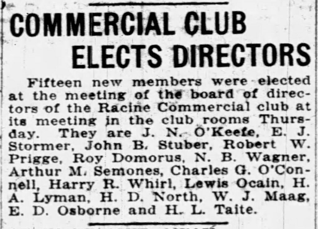 Commercial Club Elects Directors
Fifteen new members were elected at the meeting of the board of directors of the Racine Commercial club at its meeting in the club rooms Thursday. They are J. N. O'Keefe, E. J. Stormer, John B. Stuber, Robert W. Prigge, Roy Domorus, N. B. Wagner, Arthur M. Semones, Charles G. O'Connell, Harry R. Whirl, Lewis Ocain, H. A. Lyman, H. D. North, W. J. Maag, E. D. Osborne, and H. L. Taite. May 23, 1919.