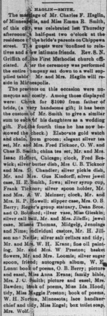 Haglin-Smith Wedding, January 28, 1880
The marriage of Mr. Charles F. Haglin, of Minneapolis, and Miss Emma R. Smith, of this city, was celebrated last Thursday afternoon at half-past two o'clock at the residence of the bride's parents on Chippewa street. The guests were confined to relatives and a few intimate friends. Rev. S. N. Griffith of the First Methodist church officiated. After the ceremony was performed the entire company sat down to a well supplied table. Mr. and Mrs. Haglin will reside in Minneapolis.
The presents on this occasion were numerous and costly. Among those displayed were: Check for $1000 from father of bride, (a very handsome gift; it has been the custom of Mr. Smith to give a similar sum to each of his daughters as a wedding gift. For the fourth time he has now bestowed the check.) Elaborate gold watch and chain, from groom; elegant silver tea set, Mr. and Mrs. Fred Ticknor, O. W. and Chas B. Smith; china tea set, Mr. and Mrs. Isaac Hoffert, Chicago; clock, Fred Beswick; silver butter dish, Mrs C. B. Ticknor and Mrs. D. Chandler; silver pickle dish, Mr. and Mrs. Gus Kindorff; silver jewel case, H. P. Smith, Iowa; silver syrup cup, Frank Ticknor; silver spoon holder, Mr. and Mrs. A. W. Meinzer; clock, Mr. and Mrs. R. P. Howell; slipper case, Mrs. O. B. Berry; Roger's group statuary, Dean Bros. and O. Botsford; silver vase, Miss Gieskin; silver call bell, Mr. and Mrs. Jileffe; jewel case, Misses Thomas, Midgely, Jennings and Nims; individual castors, Mr. H. Jillson and Nellie; silver salt cellars and tidy, Mr. and Mrs. W. H. Kranz; fine oil painting, Mr. and Mrs. W. Preston; basket flowers, Mr. and Mrs. Loomis; silver sugar spoon, friend; autograph album, W. E. Lunn; book of poems, O. B. Berry; picture and easel, Miss Anna Evans; family bible, Mrs. J. C. Smith; picture and easel, Mrs. Bawden; book of poems, Miss Ida Hood; tidy, Miss Maggie Preston; book of poems, W. H. Norton, Minnesota; lace handkerchief and tidy, Miss Engel; box toilet soap, Mrs. Wolf.
