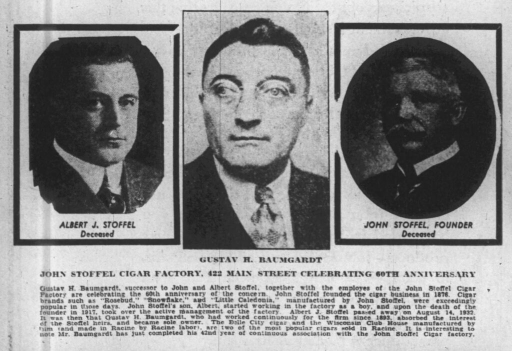 John Stoffel Cigar Factory, 422 Main Street Celebrating 60th Anniversary
[The Racine Journal-Times, New Year Edition, December 31, 1935]
Gustav H. Baumgardt, successor to John and Albert Stoffel, together with the employes of the John Stoffel Cigar Factory are celebrating the 60th anniversary of the concern. John Stoffel founded the cigar business in 1876. Cigar brands such as "Rosebud," "Snowflake," and "Little Caledonia," manufactured by John Stoffel, were exceedingly popular in those days. John Stoffel's son, Albert, started working in the factory as a boy, and upon the death of the founder in 1917, took over the active management of the factory. Albert J. Stoffel passed away on August 14, 1932. It was then that Gustav H. Baumgardt, who had worked continuously for the firm since 1893, absorbed the interest of the Stoffel heirs, and became sole owner. The Belle City cigar and the Wisconsin Club House manufactured by him (and made in Racine by Racine labor), are two of the most popular cigars sold in Racine. It is interesting to note Mr. Baumgardt has just completed his 42nd year of continuous association with the John Stoffel Cigar factory.