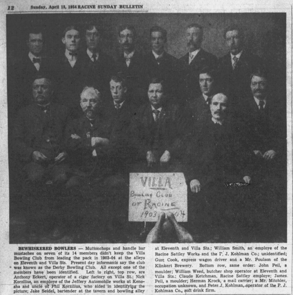 April 18, 1954 Racine Sunday Bulletin looks back: BEWHISKERED BOWLERS — Muttonchops and handle bar mustaches on seven of its 14 members didn't keep the Villa Bowling Club from leading the pack in 1903-04 at the alleys on Eleventh and Villa Sts. Present day informants say the club was known as the Derby Bowling Club. All except one of the members have been identified. Left to right, top row, are Anthony Eckert, operator of a cigar factory on Villa St.; Nick Korzilius, an employe of the Jeffery Automobile works at Kenosha and uncle of Phil Korzilius, who aided in identifying the picture; Jake Seidel, bartender at the tavern and bowling alley at Eleventh and Villa Sts.; William Smith, an employe of the Racine Sattley Works and the P. J. Kohlman Co.; unidentified; Gust Cook, express wagon driver and a Mr. Poulson of the Klinkert Brewery. Bottom row, same order: John Peil, a moulder; William Weed, butcher shop operator at Eleventh and Villa Sts.; Claude Ketchman, Racine Sattley employe; James Peil, a moulder; Herman Krock, a mail carrier; a Mr. Mitchler, occupation unknown, and Peter J. Kohlman, operator of the P. J. Kohlman Co., soft drink firm.