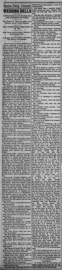 Racine Daily Journal, September 23, 1887
WEDDING BELLS
A Brilliant Event was the Marriage Ceremony and Reception Last Evening.
Mr. Herbert E. Miles and Miss Flora Erskine Joined in Holy Wedlock.
One of the Most Brilliant Social Events of the Year.
Over Three Hundred Guests Partake of the Marriage Feast.
A Gorgeous Array of Beauty at the Reception—Some of the Costumes.
One of the most brilliant weddings that has been celebrated in Racine for many years, was the marriage of Mr. Herbert E. Miles, Secretary of the Racine Wagon and Carriage Company, to Miss Flora Erskine, youngest daughter of Hon. M. B. Erskine, at 8 o’clock last evening, at the home of the bride’s parents, No. 1042 Main street.
No pains were spared in elaborately decorating the paternal mansion with a profusion of flowers. A large floral bell composed of white flowers and pink roses, was hung in the center of the main hall. A large parasol tastefully arranged out of the same flowers was lying on a table at the head of the first staircase. Flower balls were hung in different parts of the house, at the different stair landings, and vases of roses were scattered in every available place. The grates were banked with ferns and mosses, and the large bay windows were beautifully decorated with tropical plants. The main feature in the decorating was roses, not less than one thousand being used.
The ceremony was performed in the spacious parlor, and the wedding party was preceded by six little children, Helen Roberts, of Waupaca; Winifred Bright, of Appleton; Violet, Alfred, Harold and Ralph Erskine, who, hand in hand, led the way to the parlor, followed by the bridesmaids, Misses Mary Johnson and Kate Eager, and the groomsmen, Mr. Harry Miles, brother of the groom, of Appleton, and Mr. James Reeve, of Appleton; then the groom and mother of the bride, while escorted by her father came the bride who appeared lovely, arrayed in an elegant trained robe of pure white gros grain, silk, no sleeves, pointed neck, and folds hidden by the long tulle veil, festooned with orange blossoms. She carried a bouquet of white rosebuds. The groom wore the conventional black.
Miss Kate Eager, first bridesmaid, wore a lovely dress of cream white albatross, no ornaments save white rosebuds.
Miss Mary Johnson, second bridesmaid, a costume of cream white wool made decollette, which was becoming and charming in its simplicity.
Mrs. M. B. Erskine, mother of the bride, wore an elegant robe of satin, handsomely trimmed with jet and point lace, diamond jewelry.
Mrs. Miles, mother of the groom, wore a handsome costume of London smoke silk, point duchesse lace and cameos.
The ushers were Mr. Philo Hoy, and Dr. M. Marcuse of Chicago. The ceremony was performed by Rev. Dr. Eli Corwin, of the First Presbyterian church, and the wedding party included the following persons:
Mrs. Harriet Miles (mother of groom), Miss Mary Roberts, Appleton, Wis.; Mr. and Mrs. E. N. Roberts and family, Mr. and Mrs. C. E. Roberts and family, Waupaca, Wis.; Mr. Frank Steele, Appleton; Miss Bright, Milwaukee; Misses Warren, Janesville; Mr. G. F. Peabody, Appleton; Mr. and Mrs. Frank Staples, Dr. Will Marcuse, Mrs. A. M. Crosby, Mr. Philo Hoy, Chicago, Mr. and Mrs. Randolph Manning, Riverside, Ill.; Mrs. Sheldon Vance, Vermillion, D. T.; Mrs. Geo. Q. Erskine, Dr. and Mrs. Corwin, Miss Gertrude Merrick, city.
From 8 until 11 o’clock a reception was held, which was attended by the leading society people of Racine and invited guests from abroad. The newly married couple received in the front parlor, and for some two hours guests streamed through the halls to extend their hearty congratulations, while the sweet strains of Sousa’s orchestra charmed all. A wedding supper was served by Conroy of Milwaukee.
The costumes worn by the ladies were very rich. Among those noticed were the following: Miss Flora Erskine, wore a lovely dress of blue silk entraine with lace and pearl jewelry.
Mrs. W. Crosby, a white moire and white lace, with flowers.
Mrs. H. T. Fuller, a beautiful embroidered white surah, with diamond ornaments.
Mrs. Quarles, a gaslight green corded silk with diamond and pearl ornaments.
Mrs. A. H. Hoy, a blue silk trained costume with garniture of ostrich feathers, coral jewelry.
Mrs. Starbuck, a costume of white moire and wool, diamond ornaments.
Mrs. Clarence Richards, an elegant trained dress of orange silk tulle and ribbon garniture, diamond ornaments.
Mrs. St. George, a white surah and valance demi-train pearl trimmings and ornaments.
Mrs. Chas. Corwin, cream gros grain and lace and pearls.
Mrs. W. H. Fuller, cream white gros grain and white brocaded velvet.
Mrs. Emily Baker, an elegant trained dress of black velvet, diamonds and point lace.
Mrs. H. Mitchell, black velvet demi-train trimmed with white jet, and diamond jewelry.
Mrs. Thorpe, of Kansas City, an elegant dress of white brocaded satin, entraine square neck, elbow sleeves, diamonds.
Miss Jennie Johnson, a charming toilette of scarlet china crepe pointed neck, no sleeves, hair in high poudoir.
Miss Amanda Case, a classic costume of white crape and silk, no ornaments, hair in classic coil, very becoming.
Miss Durand, white moire, pearl passementerie, pearl jewelry.
Miss Tillapaugh, white satin brocaded in delicate colors, made entraine; a most becoming toilette.
Miss Hettie Case, a beautiful trained dress of white, gros grain, trimmed with moire and tulle, high neck, hair in low coil.
Miss Etta Fish, Milwaukee, a charming and most becoming costume of white wool, trimmed with satin and tulle, hair in low coil, no ornaments.
Miss Kilpatrick, New Orleans, a lovely dress of blue albatross, bonnet to match.
Miss Ward, white surah and lace, bonnet to match.
Miss Deane, a lovely dress of white silk, with white plumes, very becoming.
Mrs. W. Foster, a trained costume of white, with black velvet trimmings.
Mrs. J. I. Case, a trained black velvet toilette, point lace and diamonds.
Mrs. B. T. Robinson, trained white brocade, diamond jewelry.
Mrs. T. W. Spence, pink, silk and tulle, diamonds.
Mrs. E. C. Deane, black lace and diamonds.
Mrs. Collins, a charming white gros grain dress, with high collar and pearl trimmings.
Mrs. Sheldon Vance, trained white gros grain, pearls, passamenterie, very becoming.
Miss Ball, of Gainsboro, S. C., a charming toilet of pink surah and tulle, decollette, trimmed with garlands of crushed pink roses.
Mrs. B. B. Munroe, a costume of black satin and profusely trimmed with cut jet ornaments, diamonds, bonnet of white and black lace.
Miss Dingee in demi train costume, white and gold brocade, high rolling collar, with gold bead passementerie.
Miss Scribner, a trained dress of blue and gold brocade.
Mrs. C. M. Hambright, black silk and lace over dress, diamond ornaments.
Mrs. C. S. Beebe, wore wine colored silk, velvet trimmings.
Mrs. W. T. Lewis, lavender silk, black lace overdress.
Mrs. Dr. Duncombe black velvet, lace trimmings.
Mrs. Dr. J. G. Meacham, Jr., white silk entraine.
Mrs. B. B. Northrop, white silk, black lace overdress.
Mrs. Chauncey Hall, black silk, lace trimmings.
Miss Amanda Fixen, turquoise blue plush, lace trimmings.
Miss Minnie Lewis, blue silk, white lace trimmings.
Mrs. Clarence Snyder, handsome nile green silk, no ornaments.
Miss Carrie Elkins, white silk, with appropriate trimmings.
Below is a list of guests at the reception so far as obtainable: Dr. and Mrs. F. B. Washburn, Mr. and Mrs. W. R. Kirkby, Mrs. R. W. Smith and daughter, Mrs. T. J. Martindale, Mr. and Mrs. J. E. Slawson, Mr. and Mrs. T. J. Emerson, Rev. and Mrs. D. E. Bruce, and Mrs. F. M. Knapp, Mrs. Tillapaugh, Miss Jennie Tillapaugh, Miss Louise Tillapaugh, and Mrs. J. M. Osgood, Mr. and Mrs. F. K. Ball, Mr. and Mrs. E. T. Robinson, Mr. and Mrs. N. D. Fratt, Mr. and Mrs. H. F. Herrick, Mr. and Mrs. F. L. Mitchell, Mr. and Mrs. Henry Mitchell, Mr. and Mrs. C. A. Wood, Mr. and Mrs. Hugh Gorton, Mr. and Mrs. D. A. Otis, Mr. and Mrs. J. T. Wentworth, Miss Wentworth, Miss Clarence Richards, Mrs. Harry Foster, Merrill, Wis., Mr. John T. Fish, Miss Etta Fish, Mr. and Mrs. Charles Collins, Mr. and Mrs. E. O. Hand, Miss Imogene Hand, Miss Lizzie Hand, Miss Eva Ward, Mr. and Mrs. A. B. Sprague, Dr. J. J. Davis, Mr. and Mrs. C. Perrett, and Mrs. C. H. Lee, Mr. and Mrs. S. B. Peck, Mr. Henry Rodgers, Mr. and Mrs. J. B. Hart, Miss Lizzie Hart, Mrs. A. E. Hurlbut, Miss Gorgiana Hurlbut, Mr. and Mrs. S. A. Sage, Mr. and Mrs. E. M. Pease, Miss Frankie Durand, Mrs. Fred. Wild, Mrs. Hearse, Kansas City; Mr. and Mrs. T. G. Fish, Louis L. Munroe, Miss Lottie Scribner, Dr. F. L. Clifford, L. D. Miller, Mr. and Mrs. A. E. Harris, Mrs. Anson Kellogg, Mr. and Mrs. J. I. Case, Miss Amanda Case, Miss Hettie Case, Dr. and Mrs. Teegarden, Mrs. Chauncey Hall, Adolph Fixen, Miss Amanda Fixen, and Mrs. W. T. Lewis, Miss Minnie Lewis, Dr. and Mrs. F. E. Gerlock, Mr. and Mrs. D. R. Evans, Mrs. J. L. Page, Mrs. Thomas St. George, Mr. and Mrs. B. B. Northrop, Mr. and Mrs. B. Whitley, Mrs. O. R. Johnson, Miss Jennie Johnson, Mr. and Mrs. David Lewis, Mrs. S. W. Eager, Mrs. H. E. Walker, Mr. and Mrs. F. R. Kelley, Mrs. F. A. Costello, Mrs. C. M. Hambright, Miss Flora Hambright, Mr. and Mrs. Clarence Snyder, Miss Carrie Elkins, Mr. and Mrs. William W. Dingee, Miss Gertrude Dingee, Mr. and Mrs. Sands M. Hart, E. L. Baker, Mrs. E. H. Baker, Mr. and Mrs. E. C. Deane, Miss Grace Deane, Mr. and Mrs. J. H. Kelley, Dr. P. E. Hoy, Byron B. Blake, Miss Kate Tapley, Dr. and Mrs. A. H. Hoy, Mr. C. H. Beebe, Miss Lucy Ball, Gainsboro, S. C.; Mr. and Mrs. F. W. Starbuck, Dr. and Mrs. C. S. Duncombe, Miss Kittie Duncombe, Mr. and Mrs. W. H. Miller, Mr. and Mrs. W. B. Wharton, J. E. Doolittle, Miss Doolittle, and Mrs. J. V. Quarles, Mr. and Mrs. T. W. Spence, Philo Hoy, Mr. and Mrs. H. T. Fuller, Dr. A. Z. Gray, Mr. and Mrs. M. Throup, Mr. and Mrs. McMurphy, Mr. and Mrs. H. B. Munroe, Mr. and Mrs. H. S. Durand, Mr. and Mrs. Kowalski, Mrs. Chas. Corwin, Messrs. Falk, Elmendorf, Brearley, May, Barnard, H. M. Wallis, S. B. Vance, Vermillion, Dak.; Root, Marsh, Miss Kilpatrick, New Orleans, La., Miss Thorp, Kansas City, Miss Nichols, Miss Morrison, Miss May, Miss McMurphy and others.
The wedding gifts were varied and beautiful.
The newly wedded pair left on the 11:15 train on the Northwestern R. R. for an extended wedding tour. They will visit New York, Boston and other eastern cities and will be at home on Wednesdays after October 1st, at No. 1708 College avenue.