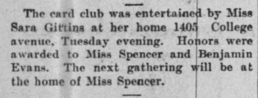 The card club was entertained by Miss Sara Gittins at her home 1405 College avenue, Thursday evening. Honors were awarded to Miss Spencer and Benjamin Evans. The next gathering will be at the home of Miss Spencer.