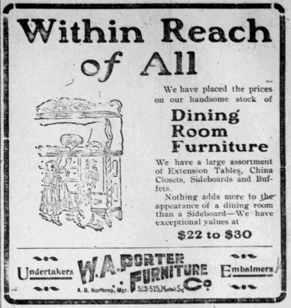 Within Reach of All
We have place the prices on our handsome stock of Dining Room Furniture
We have a large assortment of Extension Tables, China Closets, Sideboards and Buffets.
Nothing adds more to the appearance of a dining room than a Sideboard -- We have exceptional values at $22 to $30.
Undertakers
W. A. Porter Furniture Co.
Embalmers
A. B. Northrop, Manager.
January 16, 1904.