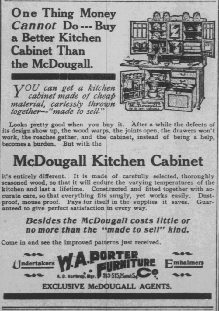 One Thing Money Cannot Do---Buy a Better Kitchen Cabinet Than the McDougall.

YOU can get a kitchen cabinet made of cheap material, carlessly thrown together--"made to sell."

Looks pretty good when you buy it. After a while the defects of its design show up, the wood warps, the joints open, the drawers won't work, the roaches gather, and the cabinet, instead of being a help, becomes a burden. But with the

McDougall Kitchen Cabinet

it's entirely different. It is made of carefully selected, thoroughly seasoned wood, so that it will endure the varying temperatures of the kitchen and last a lifetime. Constructed and fitted together with accurate care, so that everything fits snugly, yet works easily. Dust-proof, mouse proof. Pays for itself in the supplies it saves. Guaranteed to give perfect satisfaction in every way.

Besides the McDougall costs little or no more than the "made to sell" kind.

Come in and see the improved patterns just received.

Look for The Nameplate McDougall Or It Isn't Genuine.

W.A.PORTER
Undertakers W.A. PORTER FURNITURE Co. Embalmers
A. B. Northrop, Mgr. 513-515, Main St.
EXCLUSIVE McDOUGALL AGENTS.
Racine Daily Journal, June 13, 1908
