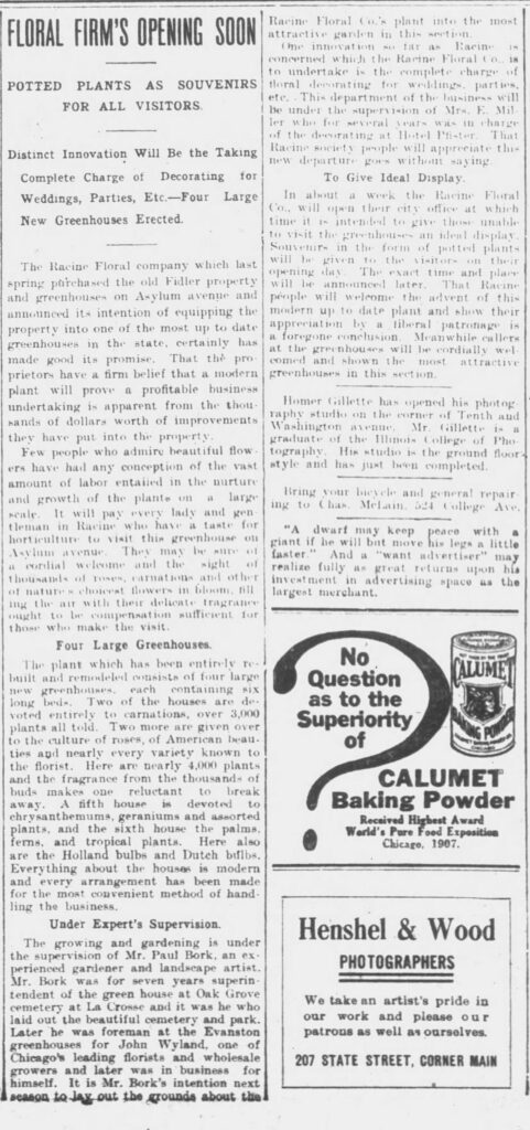 FLORAL FIRM'S OPENING SOON

POTTED PLANTS AS SOUVENIRS FOR ALL VISITORS.

Distinct Innovation Will Be the Taking Complete Charge of Decorating for Weddings, Parties, Etc.—Four Large New Greenhouses Erected.

The Racine Floral company which last spring purchased the old Fidler property and greenhouses on Asylum avenue and announced its intention of equipping the property into one of the most up to date greenhouses in the state, certainly has made good its promise. That the proprietors have a firm belief that a modern plant will prove a profitable business undertaking is apparent from the thousands of dollars worth of improvements they have put into the property.

Few people who admire beautiful flowers have had any conception of the vast amount of labor entailed in the nurture and growth of the plants on a large scale. It will pay every lady and gentleman in Racine who have a taste for horticulture to visit this greenhouse on Asylum avenue. They may be sure of a cordial welcome and the sight of thousands of roses, carnations and other of nature’s choicest flowers in bloom, filling the air with their delicate fragrance ought to be compensation sufficient for those who make the visit.

Four Large Greenhouses.

The plant which has been entirely rebuilt and remodeled consists of four large new greenhouses, each containing six long beds. Two of the houses are devoted entirely to carnations, over 3,000 plants all told. Two more are given over to the culture of roses, of American beauties and nearly every variety known to the florist. Here are nearly 4,000 plants and the fragrance from the thousands of buds makes one reluctant to break away. A fifth house is devoted to chrysanthemums, geraniums and assorted plants, and the sixth house the palms, ferns, and tropical plants. Here also are the Holland bulbs and Dutch bulbs. Everything about the houses is modern and every arrangement has been made for the most convenient method of handling the business.

Under Expert's Supervision.

The growing and gardening is under the supervision of Mr. Paul Bork, an experienced gardener and landscape artist. Mr. Bork was for seven years superintendent of the green house at Oak Grove cemetery at La Crosse and it was he who laid out the beautiful cemetery and park. Later he was foreman at the Evanston greenhouses for John Wyland, one of Chicago’s leading florists and wholesale growers and later was in business for himself. It is Mr. Bork’s intention next season to lay out the grounds about the

Racine Floral Co.’s plant into the most attractive garden in this section.

One innovation so far as Racine is concerned which the Racine Floral Co., is to undertake is the complete charge of floral decorating for weddings, parties, etc. This department of the business will be under the supervision of Mrs. E. Miller who for several years was in charge of the decorating at Hotel Pister. That Racine society people will appreciate this new departure goes without saying.

To Give Ideal Display.

In about a week the Racine Floral Co., will open their city office at which time it is intended to give those unable to visit the greenhouses an ideal display. Souvenirs in the form of potted plants will be given to the visitors on their opening day. The exact time and place will be announced later. That Racine people will welcome the advent of this modern up to date plant and show their appreciation by a liberal patronage is a foregone conclusion. Meanwhile callers at the greenhouses will be cordially welcomed and shown the most attractive greenhouses in this section.
Racine Daily Journal, September 18, 1908.