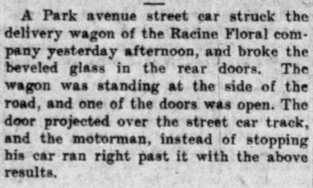 A Park avenue street car struck the delivery wagon of the Racine Floral company yesterday afternoon, and broke the beveled glass in the rear doors. The wagon was standing at the side of the road, and one of the doors was open. The door projected over the street car track, and the motorman, instead of stopping his car ran right past it with the above results.
Racine Daily Journal, February 25, 1910. 