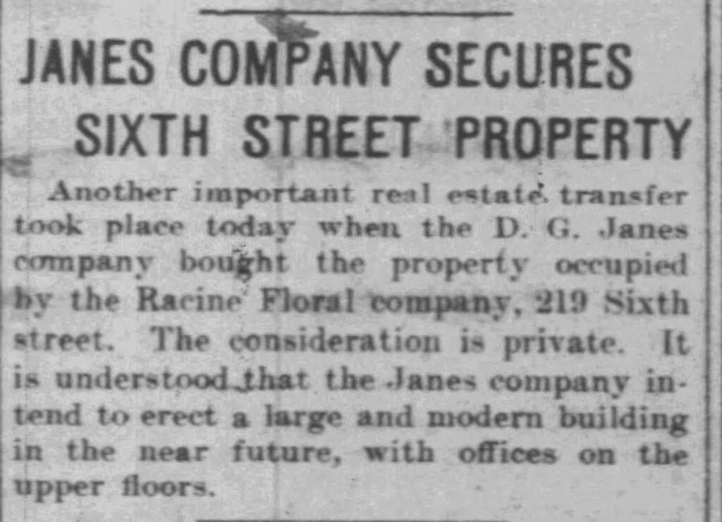 Racine Daily Journal, June 28, 1911. Janes Company Secures Sixth Street Property.
Another important real estate transfer took place today when the D. G. Janes company bought the property occupied by the Racine Floral company, 219 Sixth street. The consideration is private. It is understood that the Janes company intend to erect a large and modern building in the near future, with offices on the upper floors.