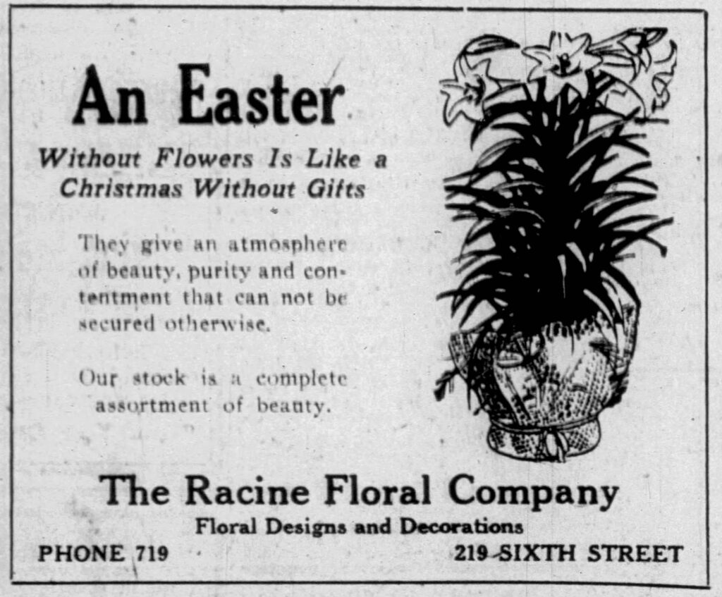 An Easter Without Flowers Is Like a Christmas Without Gifts
They give an atmosphere of beauty, purity and contentment that can not be secured otherwise.
Our stock is a complete assortment of beauty.
The Racine Floral Company
Floral Designs and Decorations
Phone 719
219 Sixth Street
Racine Journal-News, April 1, 1920.