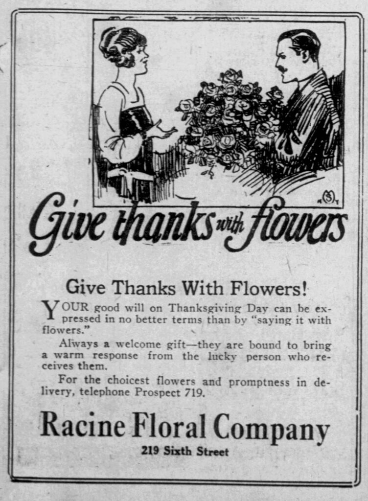 Give Thanks With Flowers.
Give Thanks With Flowers!
Your good will on Thanksgiving Day can be expressed in no better terms than by "saying it with flowers."
Always a welcome gift -- they are bound to bring a warm response from the lucky person who receives them.
For the choicest flowers and promptness in delivery, telephone Prospect 719.
Racine Floral Company
219 Sixth Street

Racine Journal-News, November 26, 1923. 
