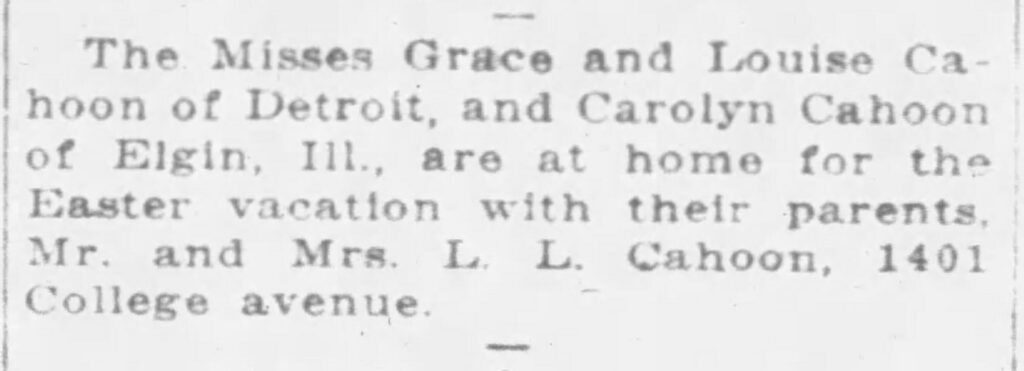 The Misses Grace and Louise Cahoon of Detroit, and Carolyn Cahoon of Elgin, Ill., are at home for the Easter vacation with their parents, Mr. and Mrs. L. L. Cahoon, 1401 College avenue. April 3, 1926.