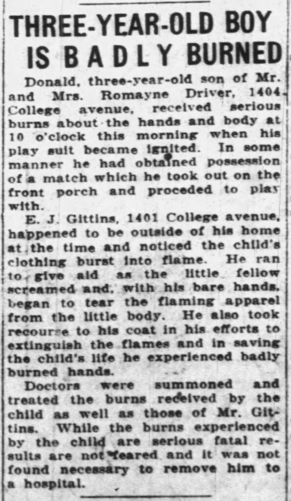 THREE-YEAR-OLD BOY IS BADLY BURNEDDonald, three-year-old son of Mr. and Mrs. Romayne Driver, 1404 College avenue, received serious burns about the hands and body at 10 o’clock this morning when his play suit became ignited. In some manner he had obtained possession of a match which he took out on the front porch and proceeded to play with.E. J. Gittins, 1401 College avenue, happened to be outside of his home at the time and noticed the child’s clothing burst into flame. He ran to give aid as the little fellow screamed and, with his bare hands, began to tear the flaming apparel from the little body. He also took recourse to his coat in his efforts to extinguish the flames and in saving the child’s life he experienced badly burned hands.Doctors were summoned and treated the burns received by the child as well as those of Mr. Gittins. While the burns experienced by the child are serious fatal results are not feared and it was not found necessary to remove him to a hospital.
September 6, 1927.
