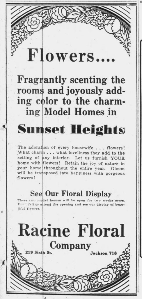 Flowers ...
Fragrantly scenting the rooms and joyously adding color to the charming Model Homes in 
Sunset Heights
The adoration of every housewife ... flowers!
What charm ... what loveliness they add to the setting of any interior. Let us furnish YOUR home with flowers! Retain the joy of nature in your home throughout the entire year. Gloom will be transposed into happiness with gorgeous flowers!
See Our Floral Display
These two model homes will be open for two weeks more. Don't fail to attend the opening and see our display of beautiful flowers.
Racine Floral Company
219 Sixth St.
Jackson 718
Racine Journal-News, August 24, 1929.