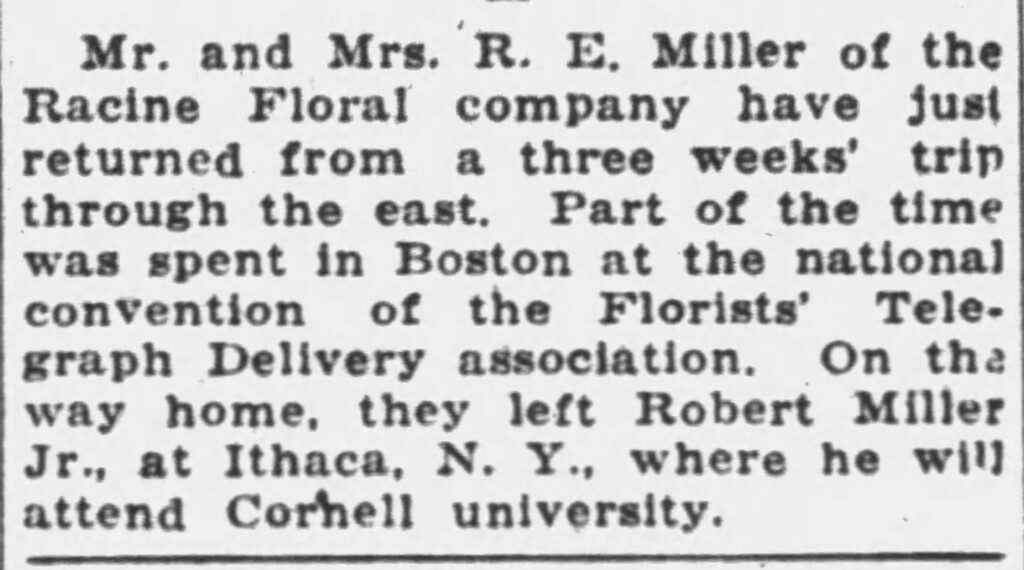 Mr. and Mrs. R. E. Miller of the Racine Floral company have just returned from a three weeks' trip through the east. Part of the time was spent in Boston at the national convention of the Florists' Telegraph Delivery association. On the way home, they left Robert Miller Jr., at Ithaca, N. Y., where he will attend Cornell university.
Racine Journal-News, September 28, 1929. Three weeks' trip through the east.