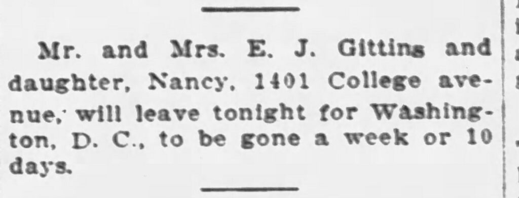 Mr. and Mrs. E. J. Gittins and daughter Nancy,  1401 College avenue, will leave tonight for Washington, D. C., to be gone a week or 10 days.