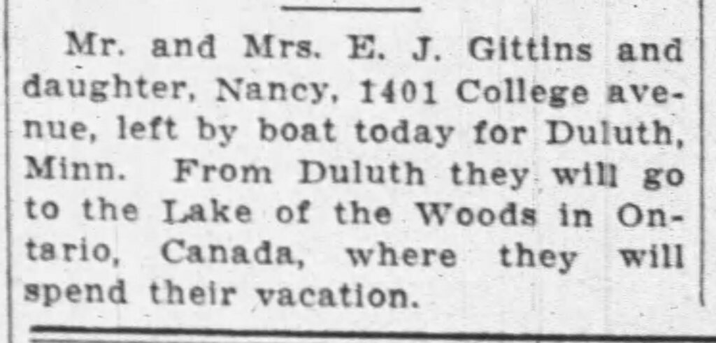 Mr. and Mrs. E. J. Gittins and daughter, Nancy, 1401 College avenue, left by boat today for Duluth, Minn. From Duluth they will go to the Lake of the Woods in Ontario, Canada, where they will spend their vacation.