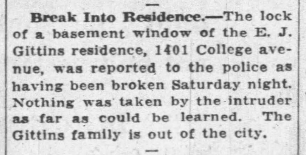 Break Into Residence. The lock of a basement window of the E. J. Gittins residence, 1401 College avenue, was reported to the police as having been broken Saturday night. Nothing was taken by the intruder as far as could be learned. The Gittins family is out of the city. August 26, 1935.