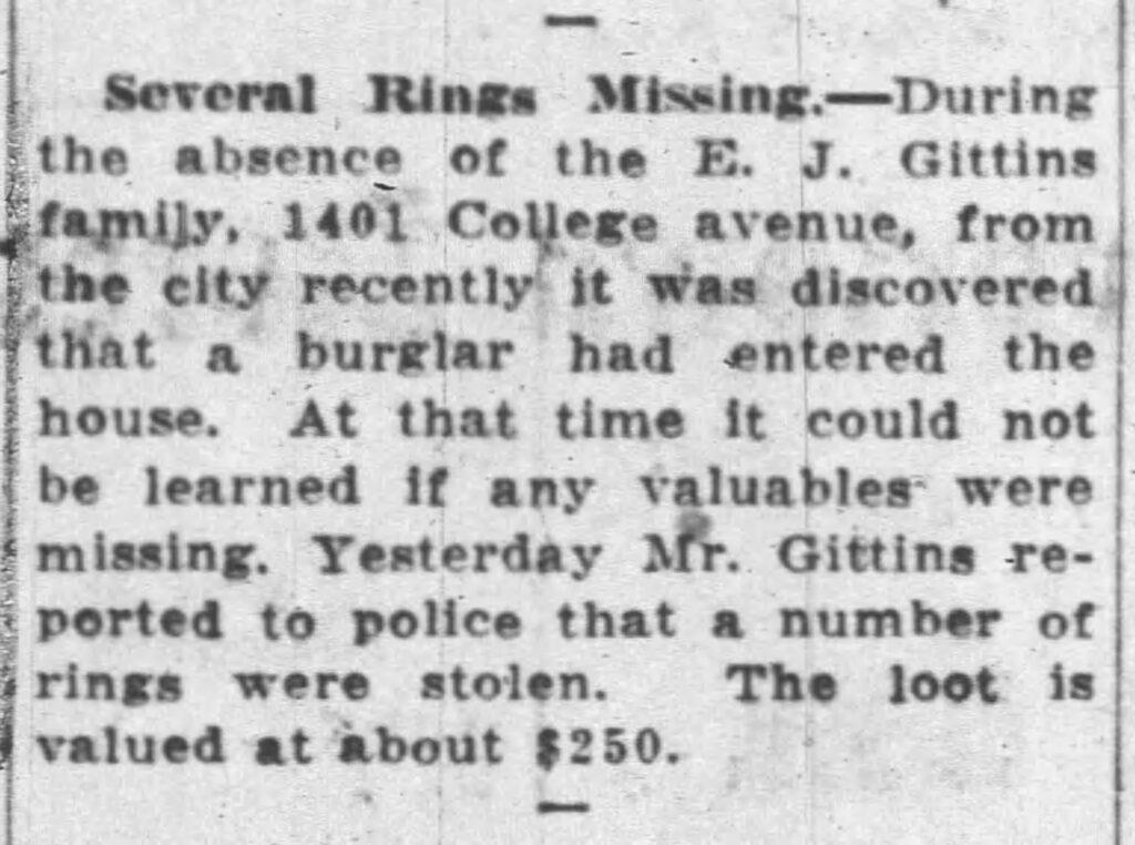 Several Rings Missing. During the absence of the E. J. Gittins family, 1401 College avenue, from the city recently it was discovered that a burglar had entered the house. At that time it could not be learned if any valuables were missing. Yesterday Mr. Gittins reported to police that a number of rings were stolen. The loot is valued at about $250. August 31, 1935.